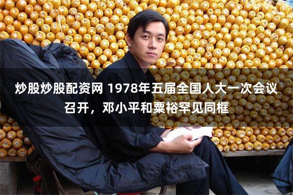 炒股炒股配资网 1978年五届全国人大一次会议召开，邓小平和粟裕罕见同框