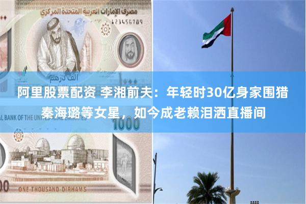 阿里股票配资 李湘前夫：年轻时30亿身家围猎秦海璐等女星，如今成老赖泪洒直播间