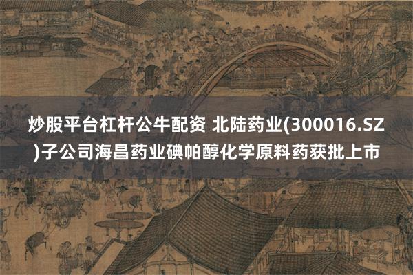 炒股平台杠杆公牛配资 北陆药业(300016.SZ)子公司海昌药业碘帕醇化学原料药获批上市