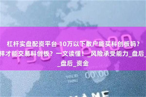 杠杆实盘配资平台 10万以下散户能买科创板吗？怎么样才能交易科创板？一文读懂！_风险承受能力_盘后_资金