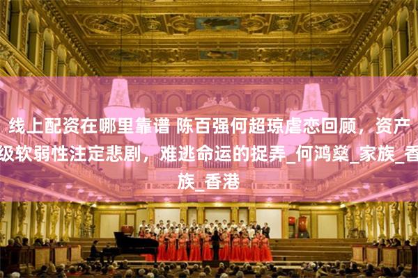 线上配资在哪里靠谱 陈百强何超琼虐恋回顾，资产阶级软弱性注定悲剧，难逃命运的捉弄_何鸿燊_家族_香港