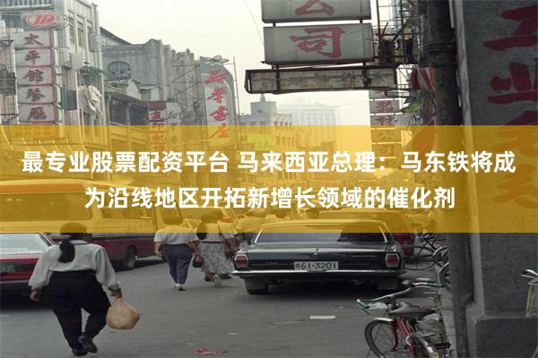 最专业股票配资平台 马来西亚总理：马东铁将成为沿线地区开拓新增长领域的催化剂