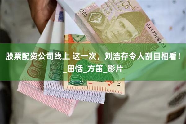 股票配资公司线上 这一次，刘浩存令人刮目相看！_田恬_方笛_影片
