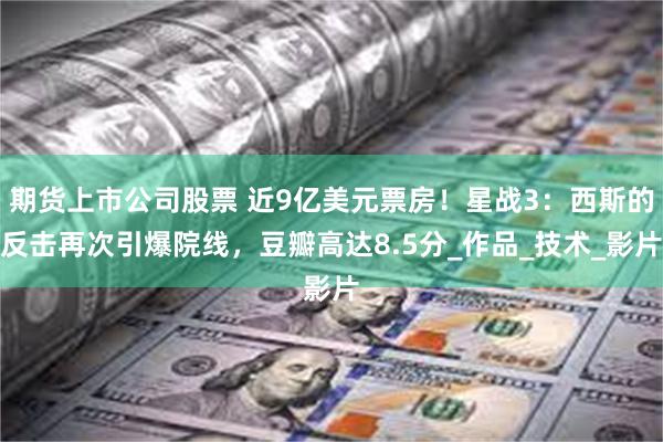 期货上市公司股票 近9亿美元票房！星战3：西斯的反击再次引爆院线，豆瓣高达8.5分_作品_技术_影片
