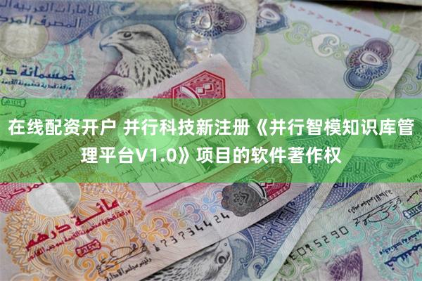 在线配资开户 并行科技新注册《并行智模知识库管理平台V1.0》项目的软件著作权