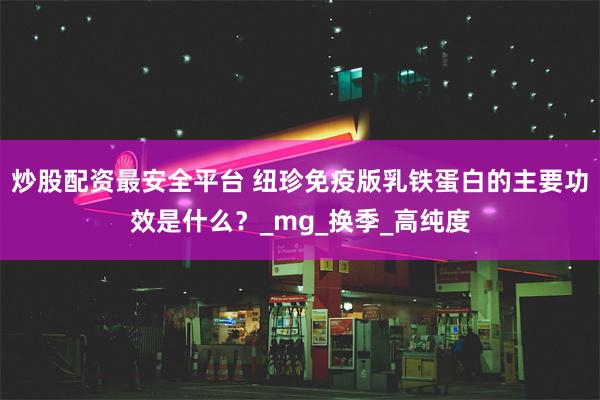 炒股配资最安全平台 纽珍免疫版乳铁蛋白的主要功效是什么？_mg_换季_高纯度