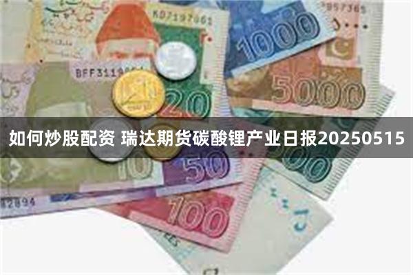 如何炒股配资 瑞达期货碳酸锂产业日报20250515