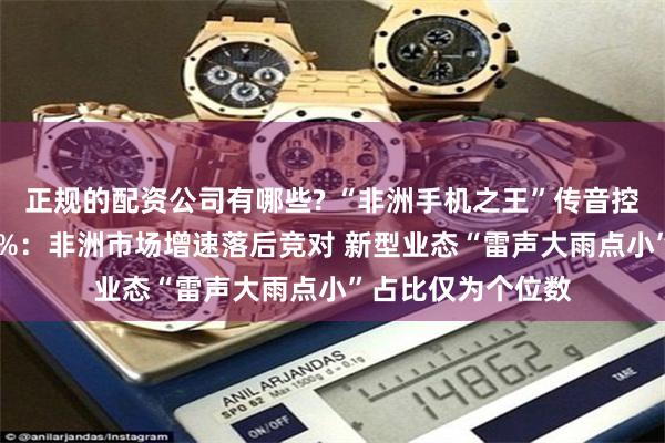 正规的配资公司有哪些? “非洲手机之王”传音控股净利润骤降70%：非洲市场增速落后竞对 新型业态“雷声大雨点小”占比仅为个位数