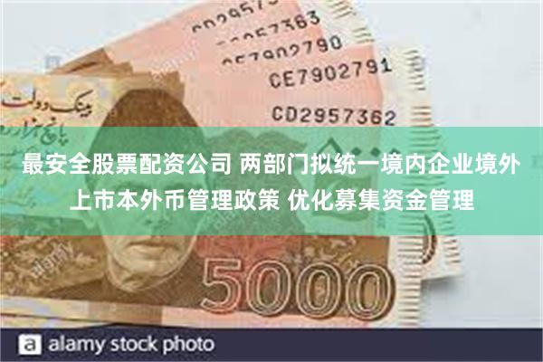 最安全股票配资公司 两部门拟统一境内企业境外上市本外币管理政策 优化募集资金管理