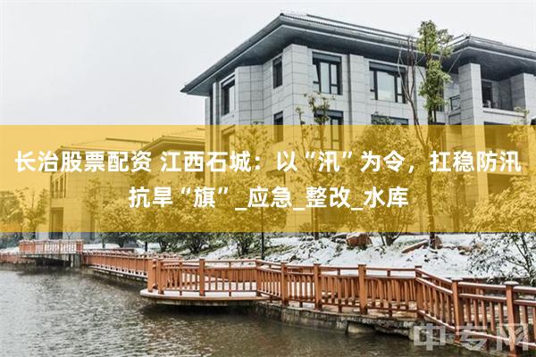 长治股票配资 江西石城：以“汛”为令，扛稳防汛抗旱“旗”_应急_整改_水库