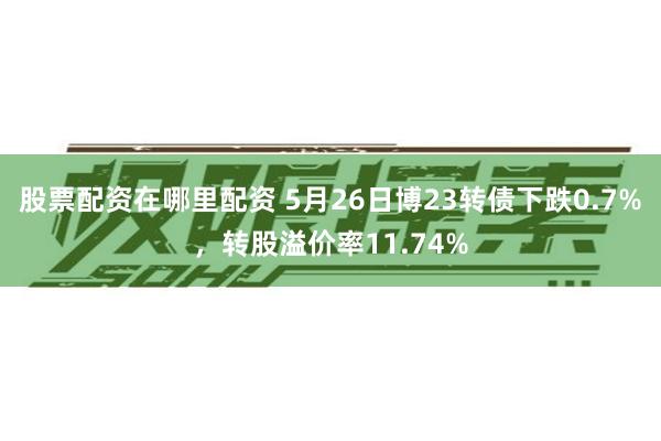 股票配资在哪里配资 5月26日博23转债下跌0.7%，转股溢价率11.74%