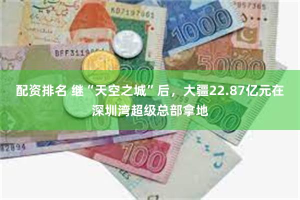 配资排名 继“天空之城”后，大疆22.87亿元在深圳湾超级总部拿地