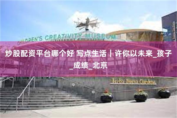 炒股配资平台哪个好 写点生活｜许你以未来_孩子_成绩_北京