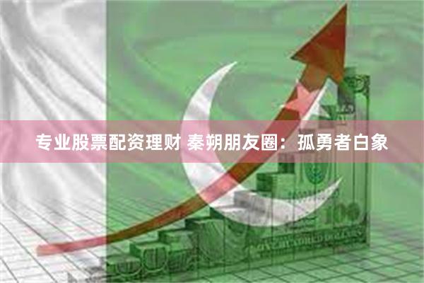 专业股票配资理财 秦朔朋友圈：孤勇者白象