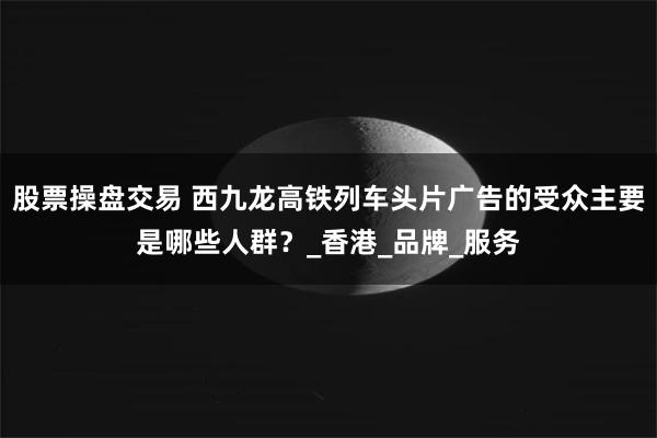 股票操盘交易 西九龙高铁列车头片广告的受众主要是哪些人群？_香港_品牌_服务