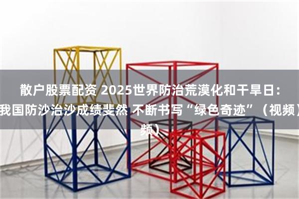 散户股票配资 2025世界防治荒漠化和干旱日：我国防沙治沙成绩斐然 不断书写“绿色奇迹”（视频）