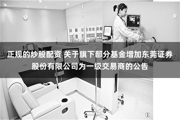 正规的炒股配资 关于旗下部分基金增加东莞证券股份有限公司为一级交易商的公告