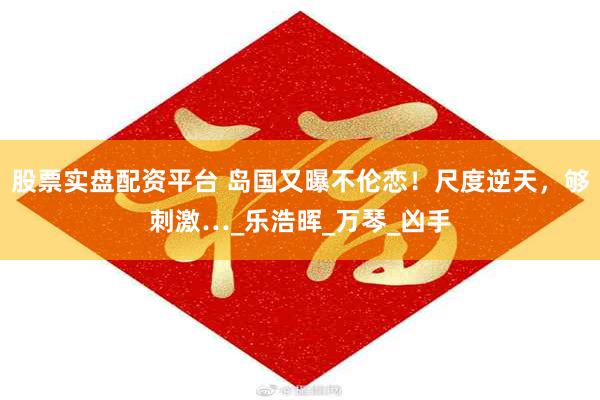 股票实盘配资平台 岛国又曝不伦恋！尺度逆天，够刺激…_乐浩晖_万琴_凶手