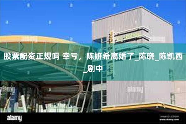 股票配资正规吗 幸亏，陈妍希离婚了_陈晓_陈凯西_剧中