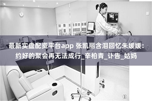 最新实盘配资平台app 张凯丽含泪回忆朱媛媛：约好的聚会再无法成行_辛柏青_讣告_姑妈