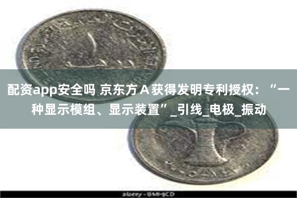 配资app安全吗 京东方Ａ获得发明专利授权：“一种显示模组、显示装置”_引线_电极_振动