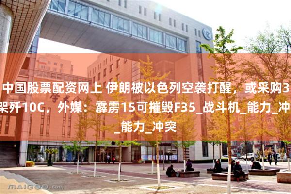 中国股票配资网上 伊朗被以色列空袭打醒，或采购36架歼10C，外媒：霹雳15可摧毁F35_战斗机_能力_冲突