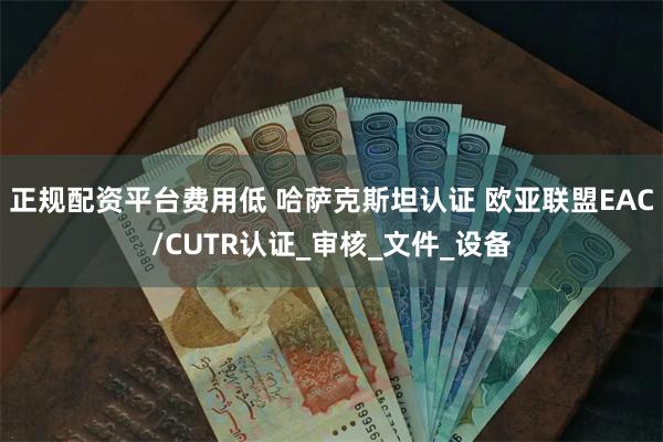 正规配资平台费用低 哈萨克斯坦认证 欧亚联盟EAC/CUTR认证_审核_文件_设备