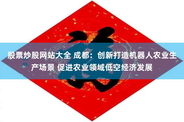 股票炒股网站大全 成都：创新打造机器人农业生产场景 促进农业领域低空经济发展