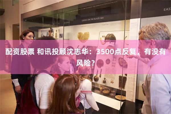 配资股票 和讯投顾沈志华：3500点反复，有没有风险？