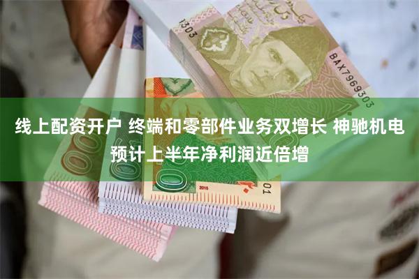 线上配资开户 终端和零部件业务双增长 神驰机电预计上半年净利润近倍增