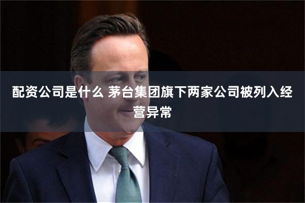 配资公司是什么 茅台集团旗下两家公司被列入经营异常