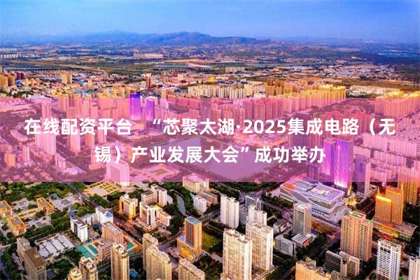 在线配资平台   “芯聚太湖·2025集成电路（无锡）产业发展大会”成功举办