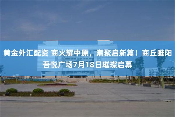 黄金外汇配资 商火耀中原，潮聚启新篇！商丘睢阳吾悦广场7月18日璀璨启幕