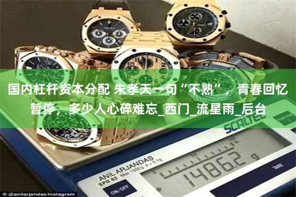 国内杠杆资本分配 朱孝天一句“不熟”，青春回忆暂停，多少人心碎难忘_西门_流星雨_后台