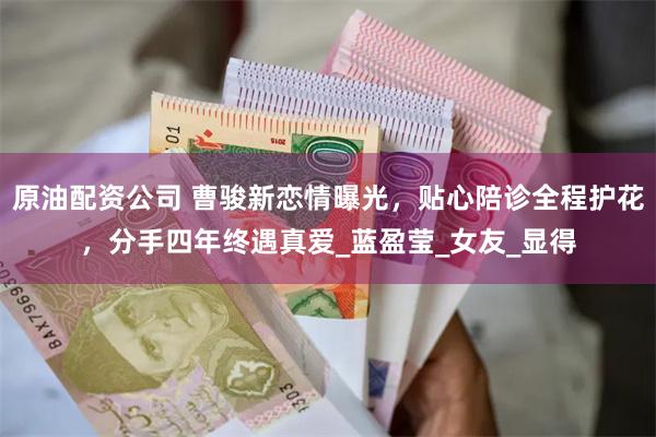 原油配资公司 曹骏新恋情曝光，贴心陪诊全程护花，分手四年终遇真爱_蓝盈莹_女友_显得