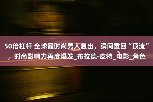 50倍杠杆 全球最时尚男人复出，瞬间重回“顶流”，时尚影响力再度爆发_布拉德·皮特_电影_角色