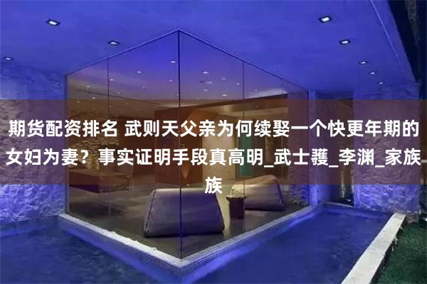 期货配资排名 武则天父亲为何续娶一个快更年期的女妇为妻？事实证明手段真高明_武士彟_李渊_家族
