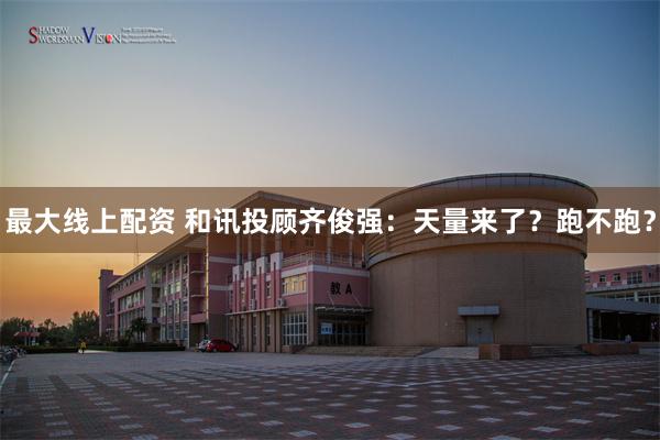 最大线上配资 和讯投顾齐俊强：天量来了？跑不跑？