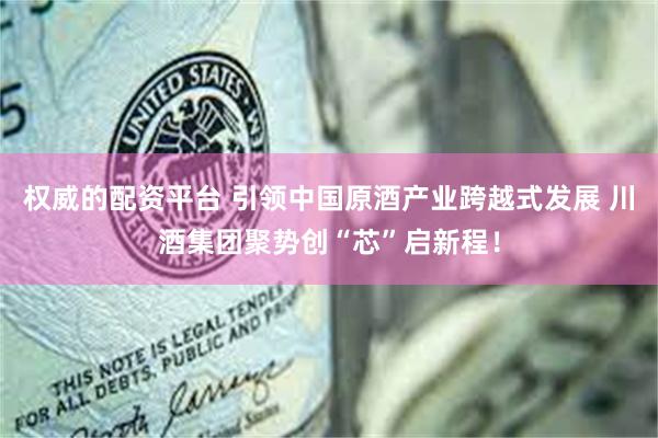 权威的配资平台 引领中国原酒产业跨越式发展 川酒集团聚势创“芯”启新程！
