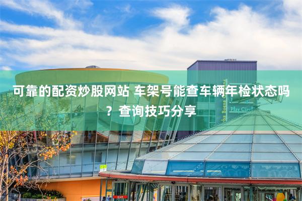 可靠的配资炒股网站 车架号能查车辆年检状态吗？查询技巧分享