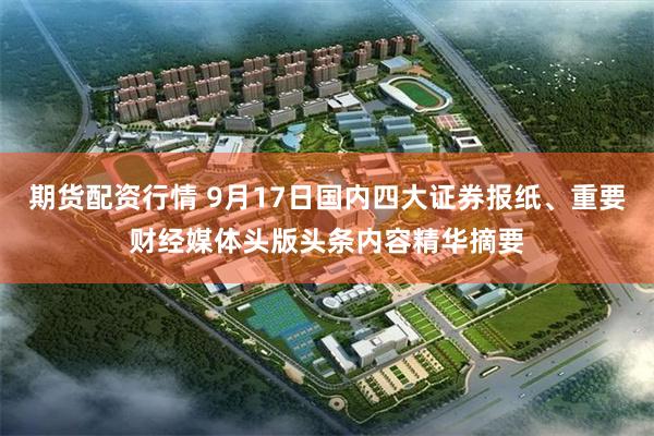 期货配资行情 9月17日国内四大证券报纸、重要财经媒体头版头条内容精华摘要
