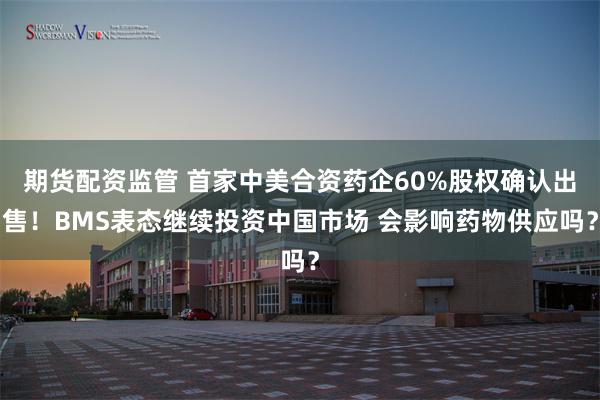期货配资监管 首家中美合资药企60%股权确认出售！BMS表态继续投资中国市场 会影响药物供应吗？