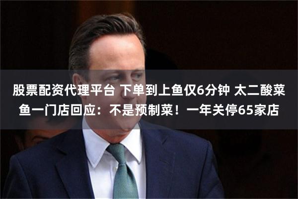 股票配资代理平台 下单到上鱼仅6分钟 太二酸菜鱼一门店回应：不是预制菜！一年关停65家店
