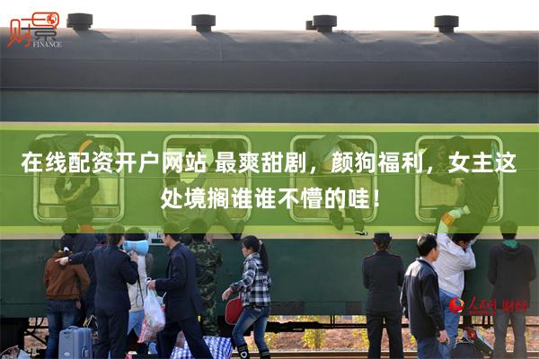 在线配资开户网站 最爽甜剧，颜狗福利，女主这处境搁谁谁不懵的哇！