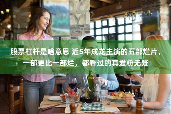 股票杠杆是啥意思 近5年成龙主演的五部烂片，一部更比一部烂，都看过的真爱粉无疑