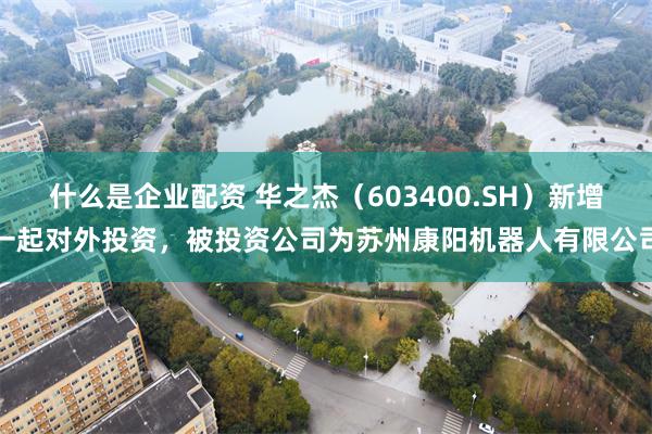什么是企业配资 华之杰（603400.SH）新增一起对外投资，被投资公司为苏州康阳机器人有限公司