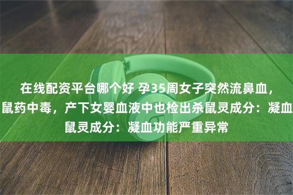 在线配资平台哪个好 孕35周女子突然流鼻血，送医抢救查出鼠药中毒，产下女婴血液中也检出杀鼠灵成分：凝血功能严重异常