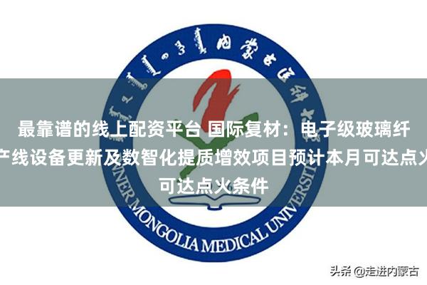 最靠谱的线上配资平台 国际复材：电子级玻璃纤维生产线设备更新及数智化提质增效项目预计本月可达点火条件